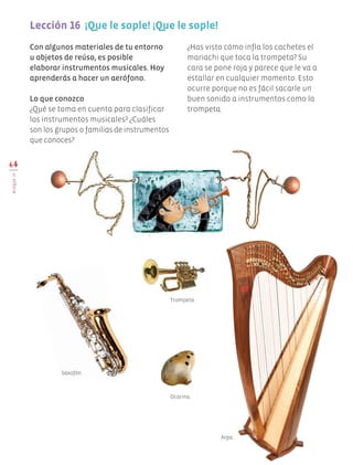 64
BLOQUEIV
Lección 16  ¡Que le sople! ¡Que le sople!
Con algunos materiales de tu entorno
u objetos de reúso, es posible
elaborar instrumentos musicales. Hoy
aprenderás a hacer un aerófono.
Lo que conozco
¿Qué se toma en cuenta para clasificar
los instrumentos musicales? ¿Cuáles
son los grupos o familias de instrumentos
que conoces?
¿Has visto cómo infla los cachetes el
mariachi que toca la trompeta? Su
cara se pone roja y parece que le va a
estallar en cualquier momento. Esto
ocurre porque no es fácil sacarle un
buen sonido a instrumentos como la
trompeta.
Ocarina.
Arpa.
Trompeta.
Saxofón.
Edu Art 4.indb 64 19/08/15 12:13
 