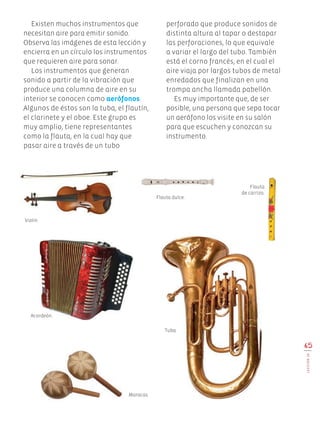 65
LECCIÓN16
Existen muchos instrumentos que
necesitan aire para emitir sonido.
Observa las imágenes de esta lección y
encierra en un círculo los instrumentos
que requieren aire para sonar.
Los instrumentos que generan
sonido a partir de la vibración que
produce una columna de aire en su
interior se conocen como aerófonos.
Algunos de éstos son la tuba, el flautín,
el clarinete y el oboe. Este grupo es
muy amplio, tiene representantes
como la flauta, en la cual hay que
pasar aire a través de un tubo
perforado que produce sonidos de
distinta altura al tapar o destapar
las perforaciones, lo que equivale
a variar el largo del tubo. También
está el corno francés, en el cual el
aire viaja por largos tubos de metal
enredados que finalizan en una
trompa ancha llamada pabellón.
Es muy importante que, de ser
posible, una persona que sepa tocar
un aerófono los visite en su salón
para que escuchen y conozcan su
instrumento.
Violín.
Flauta dulce.
Acordeón.
Tuba.
Maracas.
Flauta
de carrizo.
Edu Art 4.indb 65 19/08/15 12:13
 