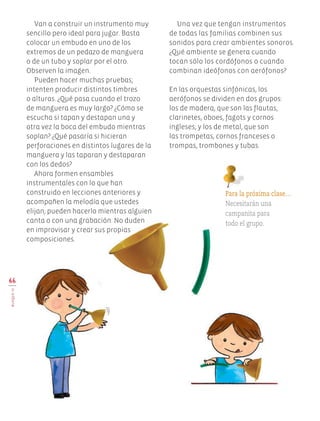 66
BLOQUEIV
Una vez que tengan instrumentos
de todas las familias combinen sus
sonidos para crear ambientes sonoros.
¿Qué ambiente se genera cuando
tocan sólo los cordófonos o cuando
combinan ideófonos con aerófonos?
En las orquestas sinfónicas, los
aerófonos se dividen en dos grupos:
los de madera, que son las flautas,
clarinetes, oboes, fagots y cornos
ingleses; y los de metal, que son
las trompetas, cornos franceses o
trompas, trombones y tubas.
Van a construir un instrumento muy
sencillo pero ideal para jugar. Basta
colocar un embudo en uno de los
extremos de un pedazo de manguera
o de un tubo y soplar por el otro.
Observen la imagen.
Pueden hacer muchas pruebas;
intenten producir distintos timbres
o alturas. ¿Qué pasa cuando el trozo
de manguera es muy largo? ¿Cómo se
escucha si tapan y destapan una y
otra vez la boca del embudo mientras
soplan? ¿Qué pasaría si hicieran
perforaciones en distintos lugares de la
manguera y las taparan y destaparan
con los dedos?
Ahora formen ensambles
instrumentales con lo que han
construido en lecciones anteriores y
acompañen la melodía que ustedes
elijan; pueden hacerlo mientras alguien
canta o con una grabación. No duden
en improvisar y crear sus propias
composiciones.
Para la próxima clase…
Necesitarán una
campanita para
todo el grupo.
Edu Art 4.indb 66 19/08/15 12:13
 