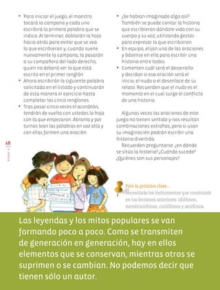 68
BloqueIV
•	 Para iniciar el juego, el maestro
tocará la campana y cada uno
escribirá la primera palabra que se
indica. Al terminar, doblarán la hoja
hacia atrás para evitar que se vea
lo que escribieron y, cuando suene
nuevamente la campana, la pasarán
a su compañero del lado derecho,
quien no deberá ver lo que está
escrito en el primer renglón.
•	 Ahora escribirán la siguiente palabra
solicitada en el listado y continuarán
de esta manera el ejercicio hasta
completar los cinco renglones.
•	 Tras pasar cinco veces el acordeón,
tendrán de vuelta con ustedes la hoja
con la que empezaron. Ábranla y por
turnos lean las palabras en voz alta y
con ellas formen una oración.
•	 ¿Se habían imaginado algo así?
También se puede contar la historia
que escribieron dándole vida con su
cuerpo y su voz; utilizando gestos
para expresar lo que escribieron.
•	 En equipo, elijan una de las oraciones
y básense en ella para escribir una
historia entre todos.
•	 Comenten cuál será el desarrollo
y decidan si esa oración será el
inicio, el nudo o el desenlace de su
relato. Recuerden que el nudo es el
momento en el cual surge el conflicto
de una historia.
Algunas veces las oraciones de este
juego no tienen sentido y nos resultan
combinaciones extrañas, pero si usan
su imaginación podrán escribir una
historia divertida.
Recuerden preguntarse: ¿en dónde
se sitúa la historia? ¿Cuándo sucede?
¿Quiénes son sus personajes?
Las leyendas y los mitos populares se van
formando poco a poco. Como se transmiten
de generación en generación, hay en ellos
elementos que se conservan, mientras otros se
suprimen o se cambian. No podemos decir que
tienen sólo un autor.
Para la próxima clase…
Necesitarás los instrumentos que construiste
en tus lecciones anteriores: idiófonos,
membranófonos, cordófonos y aerófonos.
EDU-ART-4-P-040-088.indd 68 21/03/19 11:31
 