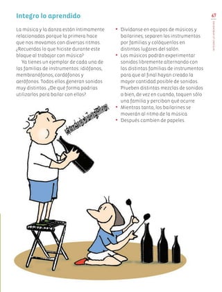 69
INTEGROLOAPRENDIDO
La música y la danza están íntimamente
relacionadas porque la primera hace
que nos movamos con diversos ritmos.
¿Recuerdas lo que hiciste durante este
bloque al trabajar con música?
Ya tienes un ejemplar de cada una de
las familias de instrumentos: idiófonos,
membranófonos, cordófonos y
aerófonos. Todos ellos generan sonidos
muy distintos. ¿De qué forma podrías
utilizarlos para bailar con ellos?
•	 Divídanse en equipos de músicos y
bailarines, separen los instrumentos
por familias y colóquenlos en
distintos lugares del salón.
•	 Los músicos podrán experimentar
sonidos libremente alternando con
las distintas familias de instrumentos
para que al final hayan creado la
mayor cantidad posible de sonidos.
Prueben distintas mezclas de sonidos
o bien, de vez en cuando, toquen sólo
una familia y perciban qué ocurre.
•	 Mientras tanto, los bailarines se
moverán al ritmo de la música.
•	 Después cambien de papeles.
Integro lo aprendido
Edu Art 4.indb 69 19/08/15 12:13
 