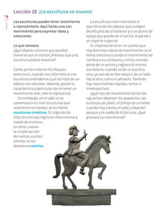 Las esculturas pueden tener movimiento
o representarlo. Aquí harás una con
movimiento para expresar ideas y
emociones.
Lo que conozco
¿Qué objetos conoces que puedan
moverse con el viento? ¿Piensas que una
escultura podría moverse?
Como ya has visto en los bloques
anteriores, cuando nos referimos a una
escultura entendemos que se trata de un
objeto con volumen. Además, posee la
característica particular de no tener un
movimiento real, sólo lo representa.
Sin embargo, en el siglo xx se
comenzaron a crear esculturas que
realmente se movían, se les llamó
esculturas cinéticas. En algunas de
ellas los artistas lograron movimiento a
través de motores;
en otras usaron
la simple acción
del viento; a estas
últimas se les
denomina móviles.
La escultura móvil mantiene el
equilibrio de los objetos que cuelgan
de ella gracias al balance y a un punto de
apoyo que puede ser el techo, la pared o
un soporte especial.
Es importante tener en cuenta que
hay distintas clases de movimiento: se le
llama continuo cuando el movimiento no
cambia o es constante; cíclico, cuando
parte de un punto y regresa al mismo;
oscilatorio, cuando va de un punto a
otro, ya sea de arriba abajo o de un lado
hacia otro, como el péndulo. También
hay movimientos rápidos, lentos e
intempestivos.
¿Qué tipo de movimiento tienen los
siguientes objetos?: los papalotes, las
burbujas de jabón, el follaje de un árbol
cuando hay viento, el sube y baja del
parque y la rueda de la fortuna. ¿Qué
provoca su movimiento?
74
BLOQUEV
Lección 18  ¡La escultura se mueve!
Edu Art 4.indb 74 19/08/15 12:13
 