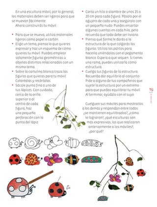 En una escultura móvil, por lo general,
los materiales deben ser ligeros para que
se muevan fácilmente.
Ahora construirás tu móvil.
•	 Para que se mueva, utiliza materiales
ligeros como papel o cartón.
•	 Elige un tema, piensa lo que quieres
expresar y haz un esquema de cómo
quieres tu móvil. Puedes emplear
solamente figuras geométricas u
objetos distintos relacionados con un
mismo tema.
•	 Sobre la cartulina blanca traza las
figuras que quieras para tu móvil.
Coloréalas y recórtalas.
•	 Sácale punta fina a uno de
tus lápices. Con cuidado,
cerca de la orilla
superior o al
centro de cada
figura, haz
una pequeña
perforación con la
punta del lápiz.
75
LECCIÓN18
•	 Corta un hilo o alambre de unos 15 o
20 cm para cada figura. Pásalo por el
agujero de cada una y asegúralo con
un pequeño nudo. Puedes ensartar
algunas cuentas en cada hilo, pero
recuerda que todo debe ser liviano.
•	 Piensa qué forma le darás a la
estructura de la que colgarás las
figuras. Utiliza los palitos para
hacerla uniéndolos con el pegamento
blanco. Espera a que sequen. Si tienes
una rama, puedes utilizarla como
estructura.
•	 Cuelga tus figuras de la estructura.
Recuerda dar equilibrio al conjunto.
Pide a alguno de tus compañeros que
sujete la estructura por un extremo
para que puedas equilibrar tu móvil.
Al terminar, ayúdalo con el suyo.
Cuelguen sus móviles para mostrarlos
a los demás y respondan entre todos:
¿se mantienen equilibrados?, ¿cómo
lo lograron?, ¿qué esculturas son
más expresivas; las que realizaron
anteriormente o los móviles?,
¿por qué?
EDU-ART-4-P-040-088.indd 75 13/01/17 10:50
 