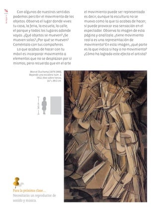 76
BLOQUEV
Con algunos de nuestros sentidos
podemos percibir el movimiento de los
objetos. Observa el lugar donde vives:
tu casa, la feria, la escuela, la calle,
el parque y todos los lugares adonde
vayas. ¿Qué objetos se mueven? ¿Se
mueven solos? ¿Por qué se mueven?
Coméntalo con tus compañeros.
Lo que acabas de hacer con tu
móvil es incorporar movimiento a
elementos que no se desplazan por sí
mismos, pero recuerda que en el arte
Para la próxima clase…
Necesitarán un reproductor de
sonido y música.
el movimiento puede ser representado
es decir, aunque la escultura no se
mueva como la que tú acabas de hacer,
sí puede provocar esa sensación en el
espectador. Observa la imagen de esta
página y analízala: ¿tiene movimiento
real o es una representación de
movimiento? En esta imagen, ¿qué parte
es la que indica si hay o no movimiento?
¿Cómo ha logrado este efecto el artista?
Marcel Duchamp (1878-1968),
Bajando una escalera núm. 2,
1912, óleo sobre lienzo,
147 × 89.2 cm.
140cm
EDU-ART-4-P-040-088.indd 76 24/10/17 18:49
 