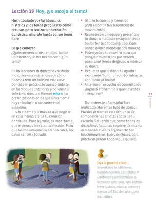 Has trabajado con las ideas, las
historias y los temas propuestos como
recursos para realizar una creación
dancística; ahora lo harás con un tema
libre.
Lo que conozco
¿Qué experiencia has tenido al bailar
libremente? ¿Lo has hecho con algún
tema?
En las lecciones de danza has recibido
indicaciones y sugerencias de cómo
hacer o crear un baile; en esta clase
pondrás en práctica lo que aprendiste
en los bloques anteriores y bailarás tú
solo. En la danza se llaman solos a las
presentaciones en las que únicamente
hay un bailarín o danzante en el
escenario.
Con el tema y la música que elegiste
en casa interpretarás tu creación
dancística. Para lograrlo, es importante
que te sientas bien con tu elección. Para
que tus movimientos sean naturales, no
debes sentirte forzado.
•	 Utiliza tu cuerpo y la música
para elaborar tus secuencias de
movimientos.
•	 Reúnete con un equipo y preséntale
tu danza a modo de ensayo antes de
bailar frente a todo el grupo. Cada
danza durará menos de dos minutos.
•	 Pide ayuda a tu maestro para que
ponga la música; los que deseen
pasarán al frente del grupo a mostrar
su danza.
•	 Recuerda que la danza te ayuda a
expresarte. Bailar un solo fortalece tu
confianza. ¡A bailar!
•	 Al terminar, escucha los comentarios:
¿lograste transmitir lo que deseabas
interpretar?
Durante este año escolar has
realizado diferentes tipos de danzas.
Puedes presentar este conjunto de
composiciones en algún acto de tu
escuela. Recuerda que, como todas las
disciplinas, la danza requiere de mucha
dedicación. Puedes organizarte con
tus compañeros, fuera de clases, para
practicar y crear todo lo que quieras.
77
LECCIÓN19
Lección 19 Hoy, ¡yo escojo el tema!
Para la próxima clase…
Necesitarás los idiófonos,
membranófonos, cordófonos y
aerófonos que construiste en
lecciones anteriores, una historia
breve (fábula, relato o cuento) y
objetos del Baúl del arte que te
sean útiles.
EDU-ART-4-P-040-088.indd 77 13/01/17 10:50
 