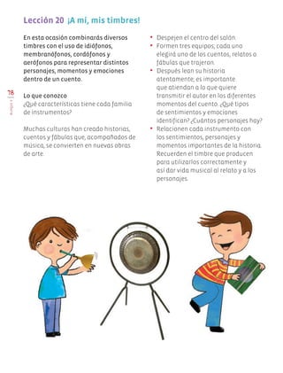 En esta ocasión combinarás diversos
timbres con el uso de idiófonos,
membranófonos, cordófonos y
aerófonos para representar distintos
personajes, momentos y emociones
dentro de un cuento.
Lo que conozco
¿Qué características tiene cada familia
de instrumentos?
Muchas culturas han creado historias,
cuentos y fábulas que, acompañados de
música, se convierten en nuevas obras
de arte.
•	 Despejen el centro del salón.
•	 Formen tres equipos; cada uno
elegirá uno de los cuentos, relatos o
fábulas que trajeron.
•	 Después lean su historia
atentamente; es importante
que atiendan a lo que quiere
transmitir el autor en los diferentes
momentos del cuento. ¿Qué tipos
de sentimientos y emociones
identifican? ¿Cuántos personajes hay?
•	 Relacionen cada instrumento con
los sentimientos, personajes y
momentos importantes de la historia.
Recuerden el timbre que producen
para utilizarlos correctamente y
así dar vida musical al relato y a los
personajes.
Lección 20  ¡A mí, mis timbres!
78
BLOQUEV
Edu Art 4.indb 78 19/08/15 12:13
 