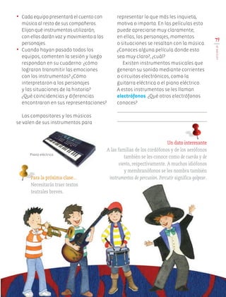 79
LECCIÓN20
•	 Cada equipo presentará el cuento con
música al resto de sus compañeros.
Elijan qué instrumentos utilizarán;
con ellos darán voz y movimiento a los
personajes.
•	 Cuando hayan pasado todos los
equipos, comenten la sesión y luego
respondan en su cuaderno: ¿cómo
lograron transmitir las emociones
con los instrumentos? ¿Cómo
interpretaron a los personajes
y las situaciones de la historia?
¿Qué coincidencias y diferencias
encontraron en sus representaciones?
Los compositores y los músicos
se valen de sus instrumentos para
Para la próxima clase…
Necesitarás traer textos
teatrales breves.
Un dato interesante
A las familias de los cordófonos y de los aerófonos
también se les conoce como de cuerda y de
viento, respectivamente. A muchos idiófonos
y membranófonos se les nombra también
instrumentos de percusión. Percutir significa golpear.
representar lo que más les inquieta,
motiva o importa. En las películas esto
puede apreciarse muy claramente;
en ellas, los personajes, momentos
o situaciones se resaltan con la música.
¿Conoces alguna película donde esto
sea muy claro?, ¿cuál?
Existen instrumentos musicales que
generan su sonido mediante corrientes
o circuitos electrónicos, como la
guitarra eléctrica o el piano eléctrico.
A estos instrumentos se les llaman
electrófonos. ¿Qué otros electrófonos
conoces?
Piano eléctrico.
EDU-ART-4-P-040-088.indd 79 13/01/17 13:18
 