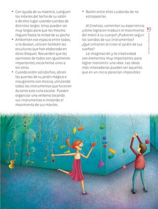 83
INTEGROLOAPRENDIDO
•	 Con ayuda de su maestro, cuelguen
los móviles del techo de su salón
o de otro lugar usando cuerdas de
distintos largos. Unas pueden ser
muy largas para que los móviles
lleguen hasta la mitad de su pecho.
•	 Ambienten ese espacio entre todos;
si lo desean, utilicen también las
esculturas que han elaborado en
otros bloques. Recuerden que las
opiniones de todos son igualmente
importantes; escúchense unos a
los otros.
•	 Cuando estén satisfechos, abran
las puertas de su jardín mágico e
inaugúrenlo con música, utilizando
todos los instrumentos que hicieron
durante este ciclo escolar. Pueden
organizar una verbena tocando
sus instrumentos e imitando el
movimiento de sus móviles.
•	 Bailen entre ellos cuidando de no
estropearlos.
Al finalizar, comenten su experiencia:
¿cómo lograron traducir el movimiento
del móvil a su cuerpo? ¿Pudieron seguir
los sonidos de sus instrumentos?
¿Qué sintieron al crear el jardín de sus
sueños?
La imaginación y la creatividad
son elementos muy importantes para
lograr transmitir una idea. Las ideas
más innovadoras pueden ser aquellas
que en un inicio parecían imposibles.
EDU-ART-4-P-040-088.indd 83 13/01/17 10:54
 