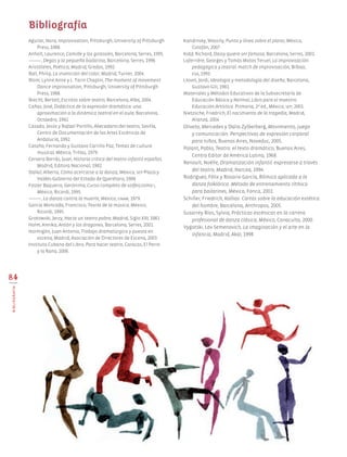 Aguilar, Nora, Improvisation, Pittsburgh, University of Pittsburgh
Press, 1988.
Anholt, Laurence, Camille y los girasoles, Barcelona, Serres, 1995.
_______, Degas y la pequeña bailarina, Barcelona, Serres, 1996.
Aristóteles, Poética, Madrid, Gredos, 1992.
Ball, Philip, La invención del color, Madrid, Turner, 2004.
Blom, Lynne Anne y L. Tarin Chaplin, The moment of movement.
Dance improvisation, Pittsburgh, University of Pittsburgh
Press, 1988.
Brecht, Bertolt, Escritos sobre teatro, Barcelona, Alba, 2004.
Cañas, José, Didáctica de la expresión dramática: una
aproximación a la dinámica teatral en el aula, Barcelona,
Octaedro, 1992.
Casado, Jesús y Rafael Portillo, Abecedario del teatro, Sevilla,
Centro de Documentación de las Artes Escénicas de
Andalucía, 1992.
Cataño, Fernando y Gustavo Carrillo Paz, Temas de cultura
musical, México, Trillas, 1979.
Cervera Borrás, Juan, Historia crítica del teatro infantil español,
Madrid, Editora Nacional, 1982.
Dallal, Alberto, Cómo acercarse a la danza, México, sep-Plaza y
Valdés-Gobierno del Estado de Querétaro, 1988.
Foster Baqueiro, Gerónimo, Curso completo de solfeo,tomo i,
México, Ricordi, 1995.
_______, La danza contra la muerte, México, unam, 1979.
García Moncada, Francisco, Teoría de la música, México,
Ricordi, 1995.
Grotowski, Jerzy, Hacia un teatro pobre, Madrid, Siglo XXI, 1981.
Holm, Annika, Antón y los dragones, Barcelona, Serres, 2001.
Hormigón, Juan Antonio, Trabajo dramatúrgico y puesta en
escena, Madrid, Asociación de Directores de Escena, 2003.
Instituto Cubano del Libro, Para hacer teatro, Caracas, El Perro
y la Rana, 2006.
Kandinsky, Wassily, Punto y línea sobre el plano, México,
Colofón, 2007.
Kidd, Richard, Daisy quiere ser famosa, Barcelona, Serres, 2001.
Laferrière, Georges y Tomás Motos Teruel, La improvisación
pedagógica y teatral: match de improvisación, Bilbao,
ega, 1993.
Llovet, Jordi, Ideología y metodología del diseño, Barcelona,
Gustavo Gili, 1981.
Materiales y Métodos Educativos de la Subsecretaría de
Educación Básica y Normal, Libro para el maestro.
Educación Artística. Primaria, 2ª ed., México, sep, 2001.
Nietzsche, Friedrich, El nacimiento de la tragedia, Madrid,
Alianza, 2004.
Oliveto, Mercedes y Dalia Zylberberg, Movimiento, juego
y comunicación. Perspectivas de expresión corporal
para niños, Buenos Aires, Noveduc, 2005.
Palant, Pablo, Teatro: el texto dramático, Buenos Aires,
Centro Editor de América Latina, 1968.
Renoult, Noëlle, Dramatización infantil: expresarse a través
del teatro, Madrid, Narcea, 1994.
Rodríguez, Félix y Rosario García, Rítmica aplicada a la
danza folklórica. Método de entrenamiento rítmico
para bailarines, México, Fonca, 2001.
Schiller, Friedrich, Kallias. Cartas sobre la educación estética
del hombre, Barcelona, Anthropos, 2005.
Susarrey Ríos, Sylvia, Prácticas escénicas en la carrera
profesional de danza clásica, México, Conaculta, 2000.
Vygotski, Lev Semenovich, La imaginación y el arte en la
infancia, Madrid, Akal, 1998.
Bibliografía
84
BIBLIOGRAFÍA
Edu Art 4.indb 84 19/08/15 12:14
 