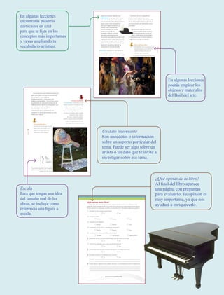 En algunas lecciones
podrás emplear los
objetos y materiales
del Baúl del arte.
En algunas lecciones
encontrarás palabras
destacadas en azul
para que te fijes en los
conceptos más importantes
y vayas ampliando tu
vocabulario artístico.
¿Qué opinas de tu libro?
Al final del libro aparece
una página con preguntas
para evaluarlo. Tu opinión es
muy importante, ya que nos
ayudará a enriquecerlo.
21
leccIón5
Para la próxima clase…
Necesitarás ropa y accesorios que
puedas utilizar como vestuario,
objetos del Baúl del arte y el
idiófono que construiste.
• Organícense para realizar una
radionovela y decidan cómo hacer
las voces de los personajes y los
sonidos ambientales. Para ayudarse,
elijan a uno o dos compañeros
para que hagan los efectos de
sonido como toquidos de
puerta, pisadas, un viento
fuerte, el crujir de los
muebles y todo lo que sea
necesario para expresarse.
Recuerden que además pueden usar
objetos del salón y del Baúl del arte.
• Una vez que tengan todo decidido,
elijan un espacio como escenario y
pasen por equipos a realizar su
presentación ante los demás.
Radionovela. Narración de una historia en
la que participan varios personajes, que es
transmitida por capítulos a través de la radio.
Comenta con tus compañeros:
¿cómo resultó representar una
radionovela? ¿Pudiste identificar a los
personajes? ¿Cómo fue la experiencia
de comunicarte con diferentes voces
y sonidos?
Las historias que contamos en
teatro pueden tener muchos
componentes de ficción, es
decir, imaginarios. Sin embargo,
es importante que el relato también
tenga elementos de la realidad.
¡Ay! QuiXote, compañía Teatro Malandro, 2002.
AB-EDU-ART-4-P-completo.indd 21 26/11/14 13:24
Educación Artística. Cuarto grado
se imprimió por encargo de la Comisión Nacional
de Libros de Texto Gratuitos, en los talleres
de &&&&,
con domicilio en &&&&,
en el mes de &&& de 2019.
El tiro fue de &&& ejemplares.
Tu opinión es importante para que podamos mejorar este libro de Educación Artística. Cuarto
grado. Marca con una palomita ✓ en el espacio de la respuesta que mejor exprese lo que piensas.
Puedes escanear tus respuestas y enviarlas al correo electrónico librosdetexto@nube.sep.gob.mx.
1. ¿Recibiste tu libro el primer día de clases?
Sí No
2. ¿Te gustó tu libro?
Mucho Regular Poco
3. ¿Te gustaron las imágenes?
Mucho Regular Poco
4. Las imágenes, ¿te ayudaron a entender las actividades?
Mucho Regular Poco
5. Las instrucciones de las actividades, ¿fueron claras?
Siempre Casi siempre Algunas veces
6. Además de los libros de texto que son tuyos, ¿hay otros libros en tu aula?
Sí No
7. ¿Tienes en tu casa libros que no sean los de texto gratuito?
Sí No
8. ¿Acostumbras leer los Libros de Texto Gratuitos con los adultos de tu casa?
Sí No
9. ¿Consultas los libros de la biblioteca de tu escuela?
Sí No
¿Por qué?:
10. Si tienes alguna sugerencia para mejorar este libro, o los materiales educativos, escríbela aquí:
¡Gracias por tu participación!
¿Qué opinas de tu libro?
EDU-ART-4-P-040-088.indd 87 01/04/19 12:42
Un dato interesante
Son anécdotas o información
sobre un aspecto particular del
tema. Puede ser algo sobre un
artista o un dato que te invite a
investigar sobre ese tema.
Escala
Para que tengas una idea
del tamaño real de las
obras, se incluye como
referencia una figura a
escala.
14
BloqueI
Las esculturas son tridimensionales, al
igual que todos los objetos que acabas
de utilizar. En las imágenes
bidimensionales —como pinturas,
dibujos y fotografías— los artistas crean
la impresión de volumen a través de la
representación de la luz y la sombra, con
lo cual hacen que los objetos
representados parezcan
tridimensionales; sin embargo, ese
volumen no existe físicamente, es sólo
una ilusión óptica.
Un dato interesante
El ensamblaje, como viste, es un
trabajo escultórico compuesto de
objetos de cualquier tipo que el
artista elige y que acomoda de
una manera específica para crear
una obra. Cualquier objeto puede
utilizarse: latas, llantas
de coche, trozos de madera,
piedras, zapatos viejos, fotografías
y partes de aparatos que ya no
funcionen, entre muchos más.
Para la próxima clase…
Necesitarás música que te guste
bailar; otra que se baile en tu
región y un reproductor de
sonido para todo el grupo.
Helen Escobedo (1934-2010), Amorcito corazón,
aquí te canta tu guitarrón, 1993, instalación
con estuche de guitarra, un tapete y un banco
pintados, 120 × 110 × 60 cm.
140cm
EDU-ART-4-P-001-039.indd 7 01/04/19 12:44
 