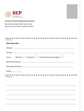 Dirección General de Materiales Educativos
Avenida Universidad 1200, Colonia Xoco,
Benito Juárez, C.P. 03330, Ciudad de México
Datos generales
Entidad:
Escuela:
Turno: Matutino Vespertino Escuela de tiempo completo
Nombre del alumno:
Domicilio del alumno:
Grado:
Doblar aquí
Doblar aquí
 