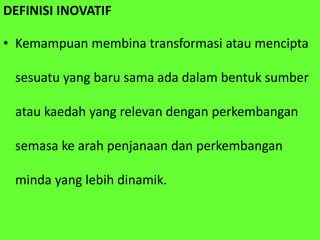 DEFINISI INOVATIF
• Kemampuan membina transformasi atau mencipta
sesuatu yang baru sama ada dalam bentuk sumber
atau kaedah yang relevan dengan perkembangan
semasa ke arah penjanaan dan perkembangan
minda yang lebih dinamik.
 