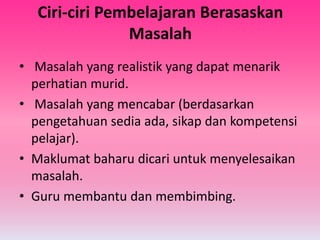 Ciri-ciri Pembelajaran Berasaskan
Masalah
• Masalah yang realistik yang dapat menarik
perhatian murid.
• Masalah yang mencabar (berdasarkan
pengetahuan sedia ada, sikap dan kompetensi
pelajar).
• Maklumat baharu dicari untuk menyelesaikan
masalah.
• Guru membantu dan membimbing.
 