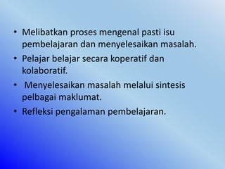 • Melibatkan proses mengenal pasti isu
pembelajaran dan menyelesaikan masalah.
• Pelajar belajar secara koperatif dan
kolaboratif.
• Menyelesaikan masalah melalui sintesis
pelbagai maklumat.
• Refleksi pengalaman pembelajaran.
 