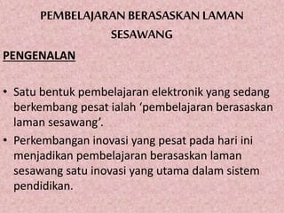 PEMBELAJARAN BERASASKAN LAMAN
SESAWANG
PENGENALAN
• Satu bentuk pembelajaran elektronik yang sedang
berkembang pesat ialah ‘pembelajaran berasaskan
laman sesawang’.
• Perkembangan inovasi yang pesat pada hari ini
menjadikan pembelajaran berasaskan laman
sesawang satu inovasi yang utama dalam sistem
pendidikan.
 