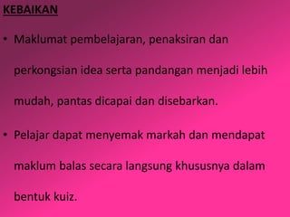 KEBAIKAN
• Maklumat pembelajaran, penaksiran dan
perkongsian idea serta pandangan menjadi lebih
mudah, pantas dicapai dan disebarkan.
• Pelajar dapat menyemak markah dan mendapat
maklum balas secara langsung khususnya dalam
bentuk kuiz.
 