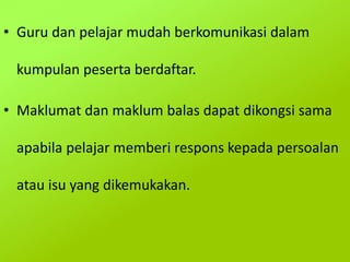 • Guru dan pelajar mudah berkomunikasi dalam
kumpulan peserta berdaftar.
• Maklumat dan maklum balas dapat dikongsi sama
apabila pelajar memberi respons kepada persoalan
atau isu yang dikemukakan.
 