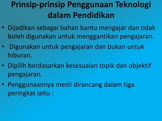Prinsip-prinsip Penggunaan Teknologi
dalam Pendidikan
• Dijadikan sebagai bahan bantu mengajar dan tidak
boleh digunakan untuk menggantikan pengajaran.
• Digunakan untuk pengajaran dan bukan untuk
hiburan.
• Dipilih berdasarkan kesesuaian topik dan objektif
pengajaran.
• Penggunaannya mesti dirancang dalam tiga
peringkat iaitu :
 