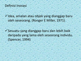 Definisi inovasi
Idea, amalan atau objek yang dianggap baru
oleh seseorang. (Ronger E Miller, 1971)
Sesuatu yang dianggap baru dan lebih baik
daripada yang lama oleh seseorang individu.
(Spencer, 1994)
 