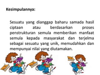 Kesimpulannya:
Sesuatu yang dianggap baharu samada hasil
ciptaan atau berdasarkan proses
penstrukturan semula memberikan manfaat
semula kepada masyarakat dan terjelma
sebagai sesuatu yang unik, memudahkan dan
mempunyai nilai yang diutamakan.
 