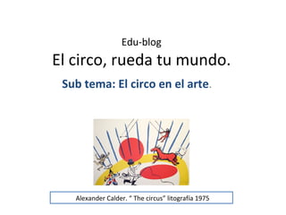 Edu-blog
El circo, rueda tu mundo.
 Sub tema: El circo en el arte.




   Alexander Calder. “ The circus” litografía 1975
 