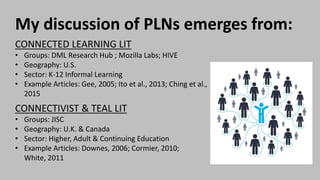 My discussion of PLNs emerges from:
CONNECTED LEARNING LIT
• Groups: DML Research Hub ; Mozilla Labs; HIVE
• Geography: U.S.
• Sector: K-12 Informal Learning
• Example Articles: Gee, 2005; Ito et al., 2013; Ching et al.,
2015
CONNECTIVIST & TEAL LIT
• Groups: JISC
• Geography: U.K. & Canada
• Sector: Higher, Adult & Continuing Education
• Example Articles: Downes, 2006; Cormier, 2010;
White, 2011
 