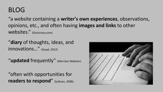 Photo credit: Flickr User Anonymous Account
BLOG
“a website containing a writer's own experiences, observations,
opinions, etc., and often having images and links to other
websites.” (Dictionary.com)
“diary of thoughts, ideas, and
innovations…” (Goyal, 2012)
“updated frequently” (Merriam Webster)
“often with opportunities for
readers to respond” (Sullivan, 2008).
 