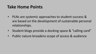 Take Home Points
• PLNs are systemic approaches to student success &
are based on the development of sustainable personal
relationships.
• Student blogs provide a docking space & “calling card”
• Public nature broadens scope of access & audience
 