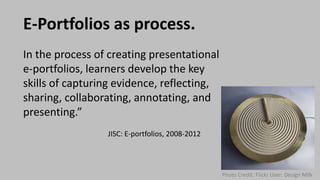 E-Portfolios as process.
In the process of creating presentational
e-portfolios, learners develop the key
skills of capturing evidence, reflecting,
sharing, collaborating, annotating, and
presenting.”
JISC: E-portfolios, 2008-2012
Photo Credit: Flickr User: Design Milk
 