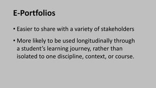E-Portfolios
• Easier to share with a variety of stakeholders
• More likely to be used longitudinally through
a student’s learning journey, rather than
isolated to one discipline, context, or course.
 