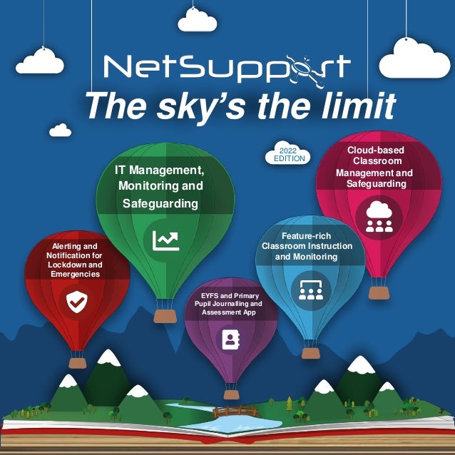 The sky’s the limit
Alerting and
Notification for
Lockdown and
Emergencies
EYFS and Primary
Pupil Journalling and
Assessment App
Cloud-based
Classroom
Management and
Safeguarding
Feature-rich
Classroom Instruction
and Monitoring
IT Management,
Monitoring and
Safeguarding
2022
EDITION
 