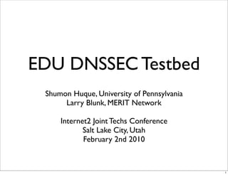 EDU DNSSEC Testbed
Shumon Huque, University of Pennsylvania
Larry Blunk, MERIT Network
Internet2 Joint Techs Conference
Salt Lake City, Utah
February 2nd 2010
1
 