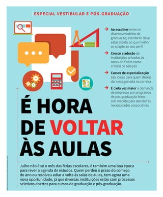 Julho não é só o mês das férias escolares, é também uma boa época
para rever a agenda de estudos. Quem perdeu o prazo do começo
do ano ou resolveu adiar a volta às salas de aulas, tem agora uma
nova oportunidade, já que diversas instituições estão com processos
seletivos abertos para cursos de graduação e pós-graduação.
É HORA
DE VOLTAR
ÀS AULAS
{ESPECIAL VESTIBULAR E PÓS-GRADUAÇÃO}
→→ Ao escolher entre os
diversos modelos de
graduação, estudante deve
estar atento ao que melhor
se adapte ao seu perfil
→→ Cresce a adesão de
instituições privadas às
notas do Enem como
critério de seleção
→→ Cursos de especialização
são ideais para quem deseja
dar uma guinada na carreira
→→ É cada vez maior a demanda
de empresas por programas
de pós-graduação feitos
sob medida para atender às
necessidades corporativas
Redaçãoeediçãodetextos:EditoraContadino.Diagramação:MultiDesign.
 