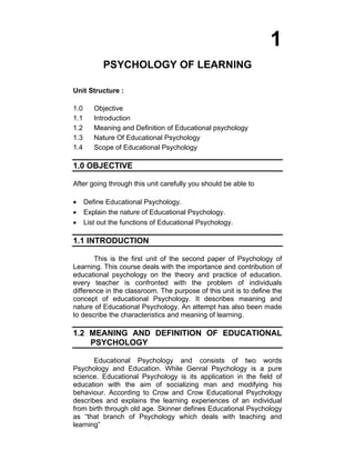 1 
PSYCHOLOGY OF LEARNING 
Unit Structure : 
1.0 Objective 
1.1 Introduction 
1.2 Meaning and Definition of Educational psychology 
1.3 Nature Of Educational Psychology 
1.4 Scope of Educational Psychology 
1.0 OBJECTIVE 
After going through this unit carefully you should be able to 
• Define Educational Psychology. 
• Explain the nature of Educational Psychology. 
• List out the functions of Educational Psychology. 
1.1 INTRODUCTION 
This is the first unit of the second paper of Psychology of 
Learning. This course deals with the importance and contribution of 
educational psychology on the theory and practice of education. 
every teacher is confronted with the problem of individuals 
difference in the classroom. The purpose of this unit is to define the 
concept of educational Psychology. It describes meaning and 
nature of Educational Psychology. An attempt has also been made 
to describe the characteristics and meaning of learning. 
1.2 MEANING AND DEFINITION OF EDUCATIONAL 
PSYCHOLOGY 
Educational Psychology and consists of two words 
Psychology and Education. While Genral Psychology is a pure 
science. Educational Psychology is its application in the field of 
education with the aim of socializing man and modifying his 
behaviour. According to Crow and Crow Educational Psychology 
describes and explains the learning experiences of an individual 
from birth through old age. Skinner defines Educational Psychology 
as “that branch of Psychology which deals with teaching and 
learning” 
 