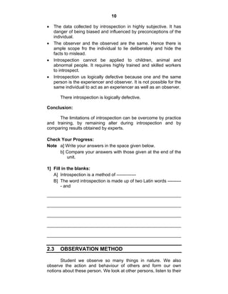 10 
• The data collected by introspection in highly subjective. It has 
danger of being biased and influenced by preconceptions of the 
individual. 
• The observer and the observed are the same. Hence there is 
ample scope fro the individual to lie deliberately and hide the 
facts to mislead. 
• Introspection cannot be applied to children, animal and 
abnormal people. It requires highly trained and skilled workers 
to introspect. 
• Introspection us logically defective because one and the same 
person is the experiencer and observer. It is not possible for the 
same individual to act as an experiencer as well as an observer. 
There introspection is logically defective. 
Conclusion: 
The limitations of introspection can be overcome by practice 
and training, by remaining alter during introspection and by 
comparing results obtained by experts. 
Check Your Progress: 
Note a] Write your answers in the space given below. 
b] Compare your answers with those given at the end of the 
unit. 
1] Fill in the blanks: 
A] Introspection is a method of ------------- 
B] The word introspection is made up of two Latin words --------- 
- and 
2.3 OBSERVATION METHOD 
Student we observe so many things in nature. We also 
observe the action and behaviour of others and form our own 
notions about these person. We look at other persons, listen to their 
 