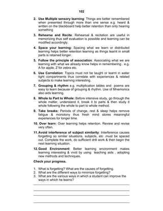 102 
2. Use Multiple sensory learning: Things are better remembered 
when presented through more than one sense e.g. heard & 
written on the blackboard help better retention than only hearing 
something 
3. Rehearse and Recite: Rehearsal & recitation are useful in 
memorizing thus self evaluation is possible and learning can be 
modified accordingly. 
4. Space your learning: Spacing what we learn or distributed 
learning helps better retention learning as things learnt in small 
parts is retained longer. 
5. Follow the principle of association: Associating what we are 
learning with what we already know helps in remembering . e.g. 
A for apple, Z for zebra etc. 
6. Use Correlation: Topics must not be taught or learnt in water 
tight compartments thus correlate with experiences & related 
subjects to make learning interesting. 
7. Grouping & rhythm e.g. multiplication tables and poems are 
easy to learn because of grouping & rhythm. Use of Mnemonics 
also aids learning. 
8. Whole to Part to Whole: Before intensive study, go through the 
whole matter, understand it, break it to parts & then study it 
whole following the whole to part to whole method. 
9. Take breaks: Periods of change, rest & sleep helps remove 
fatigue & monotony thus fresh mind stores meaningful 
experiences for longer time. 
10. Over learn: Over learning helps retention. Review and revise 
very often. 
11. Avoid interference of subject similarity: Interference causes 
forgetting so similar situations, subjects, etc .must be spaced 
out. Complete the work, do sufficient drill work & then begin the 
next learning situation. 
12. Good Environment: Better learning environment makes 
learning interesting & vivid by using teaching aids , adopting 
new methods and techniques. 
Check your progress. 
1. What is forgetting? What are the causes of forgetting. 
2. What are the different ways to minimize forgetting? 
3. What are the various ways in which a student can improve the 
ways in which he learns? 
 