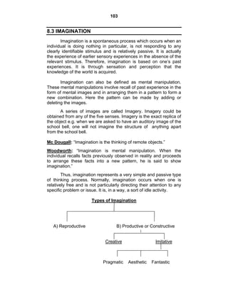 103 
8.3 IMAGINATION 
Imagination is a spontaneous process which occurs when an 
individual is doing nothing in particular, is not responding to any 
clearly identifiable stimulus and is relatively passive. It is actually 
the experience of earlier sensory experiences in the absence of the 
relevant stimulus. Therefore, imagination is based on one’s past 
experiences. It is through sensation and perception that the 
knowledge of the world is acquired. 
Imagination can also be defined as mental manipulation. 
These mental manipulations involve recall of past experience in the 
form of mental images and in arranging them in a pattern to form a 
new combination. Here the pattern can be made by adding or 
deleting the images. 
A series of images are called Imagery. Imagery could be 
obtained from any of the five senses. Imagery is the exact replica of 
the object e.g. when we are asked to have an auditory image of the 
school bell, one will not imagine the structure of anything apart 
from the school bell. 
Mc Dougall: “Imagination is the thinking of remote objects.” 
Woodworth: “Imagination is mental manipulation. When the 
individual recalls facts previously observed in reality and proceeds 
to arrange these facts into a new pattern, he is said to show 
imagination.” 
Thus, imagination represents a very simple and passive type 
of thinking process. Normally, imagination occurs when one is 
relatively free and is not particularly directing their attention to any 
specific problem or issue. It is, in a way, a sort of idle activity. 
Types of Imagination 
A) Reproductive B) Productive or Constructive 
Creative Imitative 
Pragmatic Aesthetic Fantastic 
 