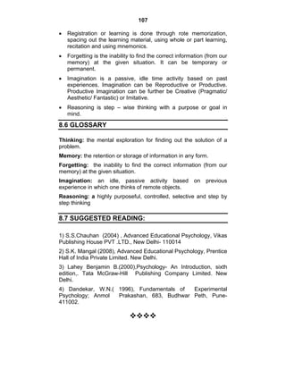 107 
• Registration or learning is done through rote memorization, 
spacing out the learning material, using whole or part learning, 
recitation and using mnemonics. 
• Forgetting is the inability to find the correct information (from our 
memory) at the given situation. It can be temporary or 
permanent. 
• Imagination is a passive, idle time activity based on past 
experiences. Imagination can be Reproductive or Productive. 
Productive Imagination can be further be Creative (Pragmatic/ 
Aesthetic/ Fantastic) or Imitative. 
• Reasoning is step – wise thinking with a purpose or goal in 
mind. 
8.6 GLOSSARY 
Thinking: the mental exploration for finding out the solution of a 
problem. 
Memory: the retention or storage of information in any form. 
Forgetting: the inability to find the correct information (from our 
memory) at the given situation. 
Imagination: an idle, passive activity based on previous 
experience in which one thinks of remote objects. 
Reasoning: a highly purposeful, controlled, selective and step by 
step thinking 
8.7 SUGGESTED READING: 
1) S.S.Chauhan (2004) , Advanced Educational Psychology, Vikas 
Publishing House PVT .LTD., New Delhi- 110014 
2) S.K. Mangal (2008), Advanced Educational Psychology, Prentice 
Hall of India Private Limited. New Delhi. 
3) Lahey Benjamin B.(2000),Psychology- An Introduction, sixth 
edition,. Tata McGraw-Hill Publishing Company Limited. New 
Delhi. 
4) Dandekar, W.N.( 1996), Fundamentals of Experimental 
Psychology; Anmol Prakashan, 683, Budhwar Peth, Pune- 
411002. 
™™™™ 
 