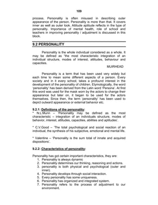 109 
process. Personality is often misused in describing outer 
appearance of the person. Personality is more than that. It covers 
inner as well as outer look. Attitude aptitude reflects in the type of 
personality. Importance of mental health, role of school and 
teachers in improving personality / adjustment is discussed in this 
block. 
9.2 PERSONALITY 
Personality is the whole individual considered as a whole. It 
may be defined as “the most characteristic integration of an 
individual structure, modes of interest, attitudes, behaviour and 
capacities. 
MUIRHEAD 
Personality is a term that has been used very widely but 
each time to mean some different aspects of a person. Every 
society and in it every school, takes a profound interest in the 
development of the personality of children. Etymologically, the word 
‘personality’ has been derived from the Latin word ‘Persona’. At first 
this word was used for the mask worn by the actors to change their 
appearance but later on, it began to be used for the actors 
themselves. Since then, the term ‘personality’ has been used to 
depict outward appearance or external behavior etc. 
9.2.1: Definitions of the personality: 
* N.L.Munn – ‘Personality may be defined as the most 
characteristic – integration of an individuals structure, modes of 
behavior, interest, attitudes, capacities, abilities and aptitudes’. 
* C.V.Good – ‘The total psychological and social reaction of an 
individual, the synthesis of his subjective, emotional and mental life. 
* Valentine – ‘Personality is the sum total of innate and acquired 
dispositions’. 
9.2.2: Characteristics of personality: 
Personality has got certain important characteristics, they are: 
1. Personality is always dynamic 
2. Personality determines our thinking, reasoning and actions. 
3. personality is both physical and psychological (outer and 
inner). 
4. Personality develops through social interaction. 
5. Every personality has some uniqueness. 
6. Personality has organized and integrated system. 
7. Personality refers to the process of adjustment to our 
environment. 
 