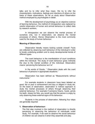 11 
talks and try to infer what they mean. We try to infer the 
characteristics, motivations, feelings and intentions of others on the 
basis of these observations. So let us study about Observation 
method employed by psychologists in detail. 
With the development of psychology as an objective science 
of learning behaviour, the method of introspection was replaced by 
careful observation of human and animal behaviour to collect data 
by research workers. 
In introspection we can observe the mental process of 
ourselves only, but in observation, we observe the mental 
processes of others. Hence Observation is the most commonly 
used for the study of human behaviour. 
Meaning of Observation 
Observation literally means looking outside oneself. Facts 
are collected by observing overt behaviour of the individual in order 
to locate underlying problem and to study developmental trends of 
different types. 
The overt behaviour is the manifestation of court conditions 
within the individual. The study of overt behaviour gives indirectly 
the clue to the mental condition of the individual. Observation 
means ‘perceiving the behaviour as it is” 
In the words of Goods, “ Observation deals with the overt 
behaviour of persons in appropriate situations.” 
Observation has been defined as “Measurements without 
instruments.” 
For example students in classroom have been labeled as 
good, fair or poor in achievement and lazy or diligent in study etc. 
on the basis of observation, observation is indirect approach to 
study the mental processes of others through observing their 
external behaviour. For example if someone frowns, howls, grinds 
his teeth, closes his fists, you would say that the person is angry by 
only observing these external signs of his behaviour. 
Students in the process of observation, following four steps 
are generally required: 
1. Observation of behaviour: 
The first step involved in the method of observation is directly 
perceiving or observing the behaviour of individuals under 
study. For example, if we want to observe the social behaviour 
of children we can observe it when they assemble and play. 
 