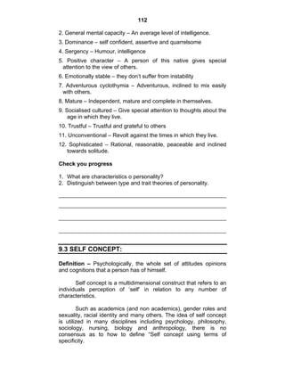 112 
2. General mental capacity – An average level of intelligence. 
3. Dominance – self confident, assertive and quarrelsome 
4. Sergency – Humour, intelligence 
5. Positive character – A person of this native gives special 
attention to the view of others. 
6. Emotionally stable – they don’t suffer from instability 
7. Adventurous cyclothymia – Adventurous, inclined to mix easily 
with others. 
8. Mature – Independent, mature and complete in themselves. 
9. Socialised cultured – Give special attention to thoughts about the 
age in which they live. 
10. Trustful – Trustful and grateful to others 
11. Unconventional – Revolt against the times in which they live. 
12. Sophisticated – Rational, reasonable, peaceable and inclined 
towards solitude. 
Check you progress 
1. What are characteristics o personality? 
2. Distinguish between type and trait theories of personality. 
9.3 SELF CONCEPT: 
Definition – Psychologically, the whole set of attitudes opinions 
and cognitions that a person has of himself. 
Self concept is a multidimensional construct that refers to an 
individuals perception of ‘self’ in relation to any number of 
characteristics. 
Such as academics (and non academics), gender roles and 
sexuality, racial identity and many others. The idea of self concept 
is utilized in many disciplines including psychology, philosophy, 
sociology, nursing, biology and anthropology, there is no 
consensus as to how to define “Self concept using terms of 
specificity. 
 