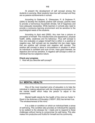 113 
At present the development of self concept among the 
students is worrying. Most students have low self concept and they 
are so passive achievements in school. 
According to Gadeyne, E, Ghesquiere, P, & Onghene P. 
(2004) to develop the students positive self concept, parents need 
to provide a harmonious household climate, full of happiness and 
have adequate necessities. While teachers in schools also need to 
provide a conducive learning environment and be sensitive to the 
psychological needs of the students. 
According to Azizi etal (2005). Any man has a picture or 
perception of himself. This includes looks and appearance, physical 
health, ability, weakness and his behaviour. Thus self concept is 
how one evaluates or judges himself that is either in a positive or 
negative way. Self concept can be classified into two major types 
that are positive self concept and negative self concept. The 
positive self concept is about a circumstance or situation in which 
an individual is confident and sure of him, have good interests, be 
objective and not too sensitive. A negative self concept is when an 
individual has too subjective nature. 
Check your progress 
1. How will you describe self concept? 
9.4 MENTAL HEALTH 
One of the most important aims of education is to help the 
individual in making adjustment with the changing environment. It is 
the mental health which helps the person to adjust in the 
environment. 
Mental health stands for the health of the mind an Carter V. 
Good in the dictionary of Education (1959 P. 263) has termed it as. 
“The wholesomeness of the mind.” 
It is a state or condition on which an individual feels a sense 
of well being. This condition also provides an individual the capacity 
to be resilient to the stresses her / meets and to respond to these 
challenges without having to compromise his well being. This also 
makes him productive and fruitful for himself and his community. 
 