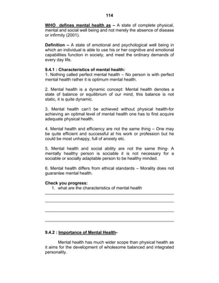 114 
WHO defines mental health as – A state of complete physical, 
mental and social well being and not merely the absence of disease 
or infirmity (2001). 
Definition – A state of emotional and psychological well being in 
which an individual is able to use his or her cognitive and emotional 
capabilities function in society, and meet the ordinary demands of 
every day life. 
9.4.1 : Characteristics of mental health: 
1. Nothing called perfect mental health – No person is with perfect 
mental health rather it is optimum mental health. 
2. Mental health is a dynamic concept: Mental health denotes a 
state of balance or equilibrium of our mind, this balance is not 
static, it is quite dynamic. 
3. Mental health can’t be achieved without physical health-for 
achieving an optimal level of mental health one has to first acquire 
adequate physical health. 
4. Mental health and efficiency are not the same thing – One may 
be quite efficient and successful at his work or profession but he 
could be most unhappy, full of anxiety etc. 
5. Mental health and social ability are not the same thing- A 
mentally healthy person is sociable it is not necessary for a 
sociable or socially adaptable person to be healthy minded. 
6. Mental health differs from ethical standards – Morality does not 
guarantee mental health. 
Check you progress: 
1. what are the characteristics of mental health 
9.4.2 : Importance of Mental Health- 
Mental health has much wider scope than physical health as 
it aims for the development of wholesome balanced and integrated 
personality. 
 