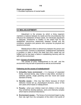 116 
Check you progress 
1. Elvcidate importance of mental health 
9.5 MALADJUSTMENT: 
Adjustment is the process by which a living organism 
maintains a balance between its needs and the circumstances that 
influence the satisfaction of these needs. An individuals adjustment 
is adequate, wholesome or healthy to the extent that he has 
established harmonious relationship between himself and the 
conditions, situations and persons who comprise his physical and 
social environment. 
Maladjustment refers to disharmony between the person and 
his environment. Contrary to adjustment, maladjustment represents 
a condition or state in which one feels that one’s needs are not 
fulfilled and he has been a failure in establishing harmony with his 
self and the environment. 
9.5.1: Causes of maladjustments: 
The causes of one’s maladjustment to his self and the 
environment may be both of personal as well as environmental 
Following are the causes of maladjustment: 
1. Unhealthy home environment – It is because of separated 
family, divorced family, step mother or step father, drunkard or 
addicted parents, single parenting and low moral and social 
standard of family. 
2. Heredity causes – One may feel inferior because of inherit 
defective mental set up, physiological structure, colour of the 
skin (dark) which leads to maladjustment. 
3. Poverty – when poor children meet rich children in the school, 
they sometimes develop jealousy, worry and inferiority complex 
which lead to emotional disturbance. 
4. Environment causes – The forces of environment begin to play 
their role right from the conception of the child in the womb of 
 