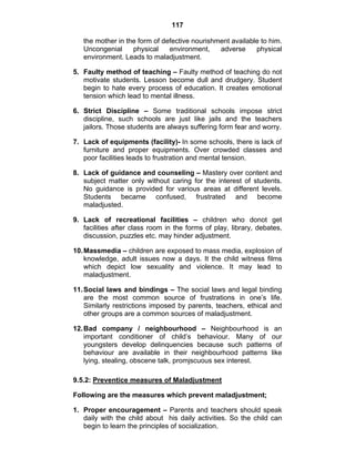 117 
the mother in the form of defective nourishment available to him. 
Uncongenial physical environment, adverse physical 
environment. Leads to maladjustment. 
5. Faulty method of teaching – Faulty method of teaching do not 
motivate students. Lesson become dull and drudgery. Student 
begin to hate every process of education. It creates emotional 
tension which lead to mental illness. 
6. Strict Discipline – Some traditional schools impose strict 
discipline, such schools are just like jails and the teachers 
jailors. Those students are always suffering form fear and worry. 
7. Lack of equipments (facility)- In some schools, there is lack of 
furniture and proper equipments. Over crowded classes and 
poor facilities leads to frustration and mental tension. 
8. Lack of guidance and counseling – Mastery over content and 
subject matter only without caring for the interest of students. 
No guidance is provided for various areas at different levels. 
Students became confused, frustrated and become 
maladjusted. 
9. Lack of recreational facilities – children who donot get 
facilities after class room in the forms of play, library, debates, 
discussion, puzzles etc. may hinder adjustment. 
10. Massmedia – children are exposed to mass media, explosion of 
knowledge, adult issues now a days. It the child witness films 
which depict low sexuality and violence. It may lead to 
maladjustment. 
11. Social laws and bindings – The social laws and legal binding 
are the most common source of frustrations in one’s life. 
Similarly restrictions imposed by parents, teachers, ethical and 
other groups are a common sources of maladjustment. 
12. Bad company / neighbourhood – Neighbourhood is an 
important conditioner of child’s behaviour. Many of our 
youngsters develop delinquencies because such patterns of 
behaviour are available in their neighbourhood patterns like 
lying, stealing, obscene talk, promjscuous sex interest. 
9.5.2: Preventice measures of Maladjustment 
Following are the measures which prevent maladjustment; 
1. Proper encouragement – Parents and teachers should speak 
daily with the child about his daily activities. So the child can 
begin to learn the principles of socialization. 
 