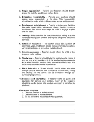 118 
2. Proper appreciation – Parents and teachers should directly 
praise the child for good things he has done. 
3. Delegating responsibility – Parents and teachers should 
assign some responsibility to the child. This responsibility 
should evolve tasks which child perceives as real and important. 
4. Provision of entertainment – Provide entertainment facilities 
like parks, sports clubs, amusement places, theaters, museum 
to children. We should encourage the child to engage in play 
with his peers. 
5. Testing – Refer the child for special education testing in some 
instances maladjusted children and eligible for special education 
services. 
6. Pattern of relaxation – The teacher should set a pattern of 
calmness, yoga, meditation, stress management courses plays 
very important roles in preventing maladjustment. 
7. Informing progress – Teacher should inform the child of the 
progress he is making. 
8. Timely help – Teacher should help the child when he needs it 
and not only when he asks for it. If the teacher is wise enough to 
know when the child requires help, he may be able to help him 
avoid many traumatic failure experiences. 
9. Moral Education – School should provide value education 
through various methods. Self confidence, co-operation, caring 
and sharing are the values can be inculcated through co-curricular 
programmes. 
10. Guidance and counseling – If teacher works as guide and 
counselor for parents and children, many of the negative 
situations can be turned into positive one which is benefited to 
students. 
Check your progress: 
1. Describe concept of maladjustment 
2. List out causes of maladjustment 
3. list out preventive measures of maladjustment. 
 