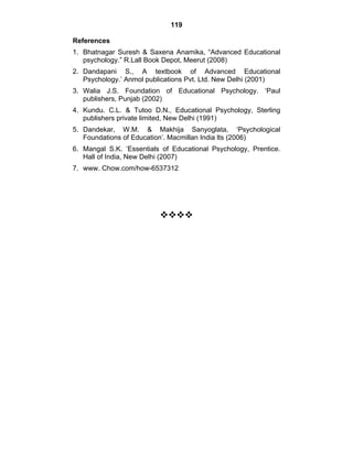 119 
References 
1. Bhatnagar Suresh & Saxena Anamika, “Advanced Educational 
psychology.” R.Lall Book Depot, Meerut (2008) 
2. Dandapani S., A textbook of Advanced Educational 
Psychology.’ Anmol publications Pvt. Ltd. New Delhi (2001) 
3. Walia J.S. Foundation of Educational Psychology. ‘Paul 
publishers, Punjab (2002) 
4. Kundu. C.L. & Tutoo D.N., Educational Psychology, Sterling 
publishers private limited, New Delhi (1991) 
5. Dandekar, W.M. & Makhija Sanyoglata, ‘Psychological 
Foundations of Education’. Macmillan India lts (2006) 
6. Mangal S.K. ‘Essentials of Educational Psychology, Prentice. 
Hall of India, New Delhi (2007) 
7. www. Chow.com/how-6537312 
™™™™ 
 