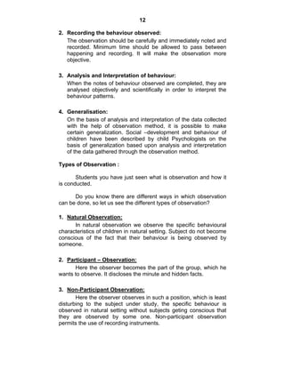 12 
2. Recording the behaviour observed: 
The observation should be carefully and immediately noted and 
recorded. Minimum time should be allowed to pass between 
happening and recording. It will make the observation more 
objective. 
3. Analysis and Interpretation of behaviour: 
When the notes of behaviour observed are completed, they are 
analysed objectively and scientifically in order to interpret the 
behaviour patterns. 
4. Generalisation: 
On the basis of analysis and interpretation of the data collected 
with the help of observation method, it is possible to make 
certain generalization. Social –development and behaviour of 
children have been described by child Psychologists on the 
basis of generalization based upon analysis and interpretation 
of the data gathered through the observation method. 
Types of Observation : 
Students you have just seen what is observation and how it 
is conducted. 
Do you know there are different ways in which observation 
can be done, so let us see the different types of observation? 
1. Natural Observation: 
In natural observation we observe the specific behavioural 
characteristics of children in natural setting. Subject do not become 
conscious of the fact that their behaviour is being observed by 
someone. 
2. Participant – Observation: 
Here the observer becomes the part of the group, which he 
wants to observe. It discloses the minute and hidden facts. 
3. Non-Participant Observation: 
Here the observer observes in such a position, which is least 
disturbing to the subject under study, the specific behaviour is 
observed in natural setting without subjects geting conscious that 
they are observed by some one. Non-participant observation 
permits the use of recording instruments. 
 