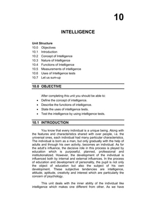 10 
INTELLIGENCE 
Unit Structure 
10.0 Objectives 
10.1 Introduction 
10.2 Concept of Intelligence 
10.3 Nature of Intelligence 
10.4 Functions of Intelligence 
10.5 Measurements of intelligence 
10.6 Uses of Intelligence tests 
10.7 Let us sum-up 
10.0 OBJECTIVE 
After completing this unit you should be able to: 
• Define the concept of intelligence. 
• Describe the functions of intelligence. 
• State the uses of intelligence tests. 
• Test the intelligence by using intelligence tests. 
10.1 INTRODUCTION 
You know that every individual is a unique being. Along with 
the features and characteristics shared with over people, i.e. the 
universal ones, each individual had many particular characteristics. 
The individual is born as a man, but only gradually with the help of 
adults and through his own activity, becomes an individual. As for 
the adult’s influence, the decisive role in this process is played by 
education which is purposeful, planned, professional and 
institutionalized. However, the development of the individual is 
influenced both by internal and external influences. In the process 
of education and development of personality, the pupil is not only 
the object of education but also the subject of his own 
development. These subjective tendencies are intelligence, 
attitude, aptitude, creativity and interest which are particularly the 
concern of psychology. 
This unit deals with the inner ability of the individual like 
intelligence which makes one different from other. As we have 
 
