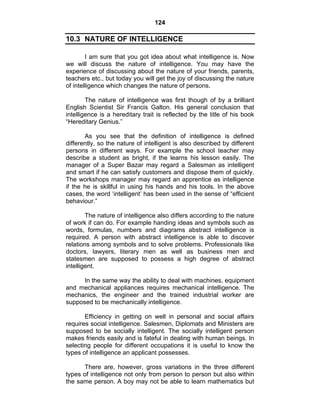 124 
10.3 NATURE OF INTELLIGENCE 
I am sure that you got idea about what intelligence is. Now 
we will discuss the nature of intelligence. You may have the 
experience of discussing about the nature of your friends, parents, 
teachers etc., but today you will get the joy of discussing the nature 
of intelligence which changes the nature of persons. 
The nature of intelligence was first though of by a brilliant 
English Scientist Sir Francis Galton. His general conclusion that 
intelligence is a hereditary trait is reflected by the title of his book 
“Hereditary Genius.” 
As you see that the definition of intelligence is defined 
differently, so the nature of intelligent is also described by different 
persons in different ways. For example the school teacher may 
describe a student as bright, if the learns his lesson easily. The 
manager of a Super Bazar may regard a Salesman as intelligent 
and smart if he can satisfy customers and dispose them of quickly. 
The workshops manager may regard an apprentice as intelligence 
if the he is skillful in using his hands and his tools. In the above 
cases, the word ‘intelligent’ has been used in the sense of “efficient 
behaviour.” 
The nature of intelligence also differs according to the nature 
of work if can do. For example handing ideas and symbols such as 
words, formulas, numbers and diagrams abstract intelligence is 
required. A person with abstract intelligence is able to discover 
relations among symbols and to solve problems. Professionals like 
doctors, lawyers, literary men as well as business men and 
statesmen are supposed to possess a high degree of abstract 
intelligent. 
In the same way the ability to deal with machines, equipment 
and mechanical appliances requires mechanical intelligence. The 
mechanics, the engineer and the trained industrial worker are 
supposed to be mechanically intelligence. 
Efficiency in getting on well in personal and social affairs 
requires social intelligence. Salesmen, Diplomats and Ministers are 
supposed to be socially intelligent. The socially intelligent person 
makes friends easily and is fateful in dealing with human beings. In 
selecting people for different occupations it is useful to know the 
types of intelligence an applicant possesses. 
There are, however, gross variations in the three different 
types of intelligence not only from person to person but also within 
the same person. A boy may not be able to learn mathematics but 
 